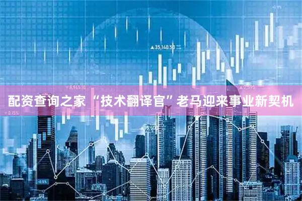 配资查询之家 “技术翻译官”老马迎来事业新契机
