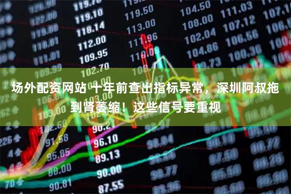 场外配资网站 十年前查出指标异常，深圳阿叔拖到肾萎缩！这些信号要重视