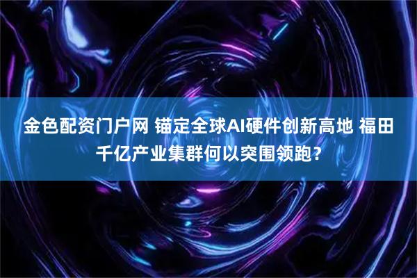 金色配资门户网 锚定全球AI硬件创新高地 福田千亿产业集群何以突围领跑？