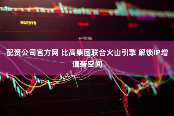 配资公司官方网 比高集团联合火山引擎 解锁IP增值新空间