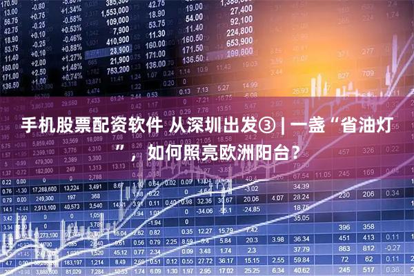 手机股票配资软件 从深圳出发③ | 一盏“省油灯”，如何照亮欧洲阳台？