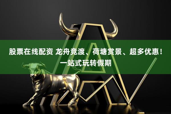 股票在线配资 龙舟竞渡、荷塘赏景、超多优惠！一站式玩转假期