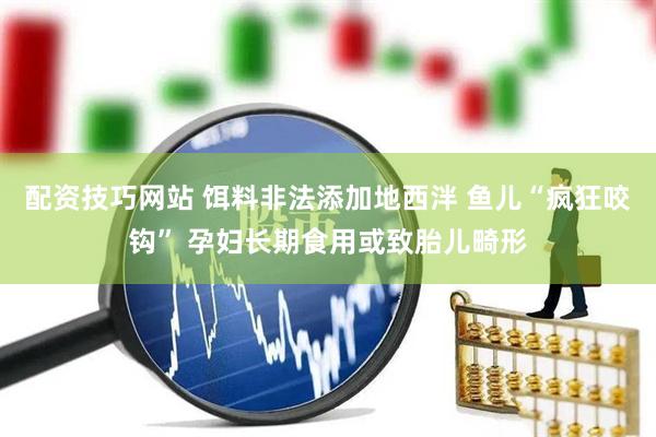 配资技巧网站 饵料非法添加地西泮 鱼儿“疯狂咬钩” 孕妇长期食用或致胎儿畸形