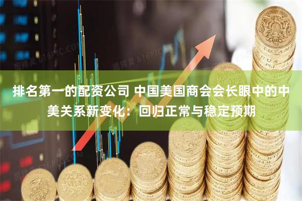 排名第一的配资公司 中国美国商会会长眼中的中美关系新变化：回归正常与稳定预期