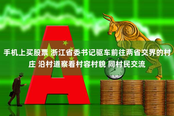手机上买股票 浙江省委书记驱车前往两省交界的村庄 沿村道察看村容村貌 同村民交流