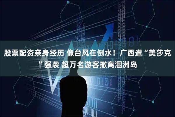 股票配资亲身经历 像台风在倒水！广西遭“美莎克”强袭 超万名游客撤离涠洲岛