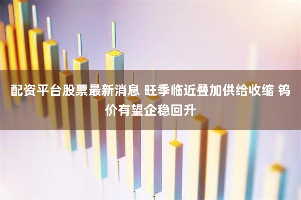 配资平台股票最新消息 旺季临近叠加供给收缩 钨价有望企稳回升