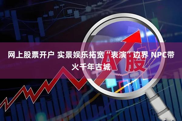 网上股票开户 实景娱乐拓宽“表演”边界 NPC带火千年古城