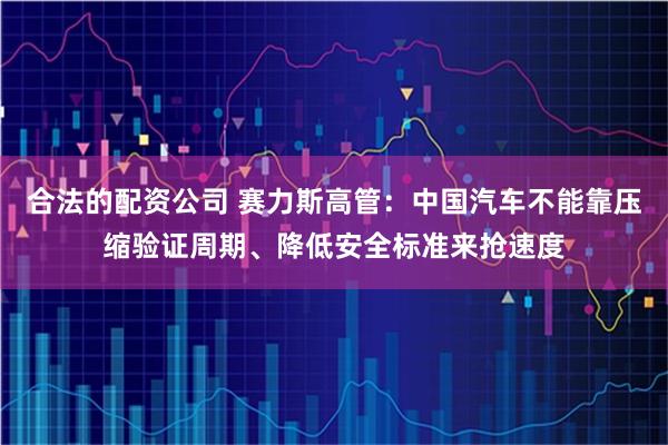 合法的配资公司 赛力斯高管：中国汽车不能靠压缩验证周期、降低安全标准来抢速度