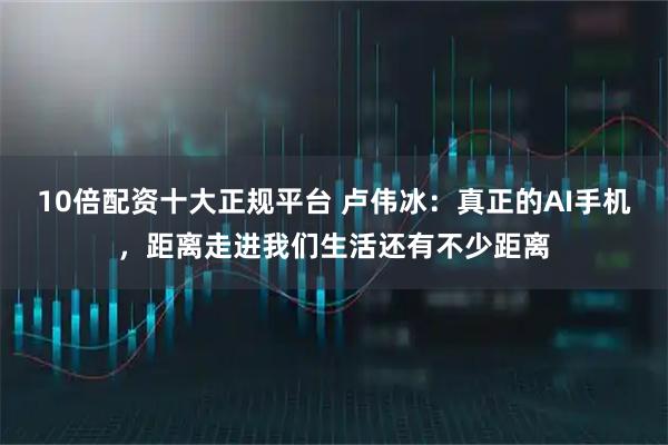 10倍配资十大正规平台 卢伟冰：真正的AI手机，距离走进我们生活还有不少距离