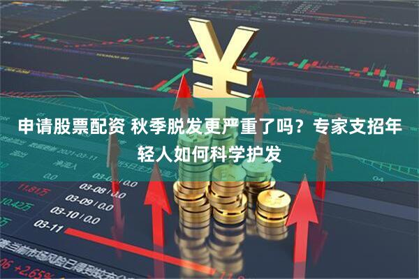 申请股票配资 秋季脱发更严重了吗？专家支招年轻人如何科学护发